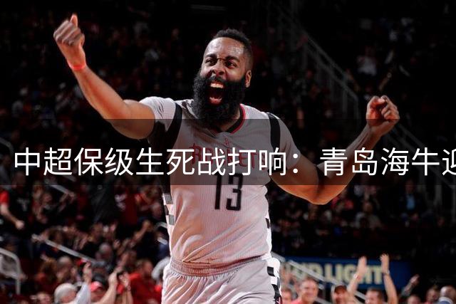中超保级生死战打响：青岛海牛迎战天津津门虎 上海德比再掀狂潮