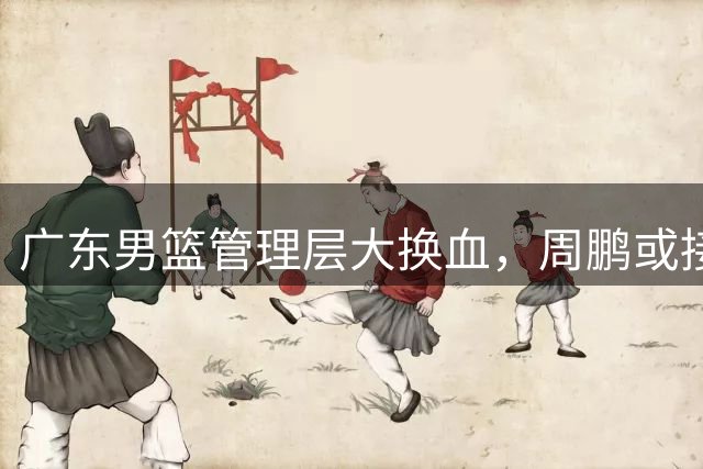 广东男篮管理层大换血，周鹏或接任总经理重构王朝