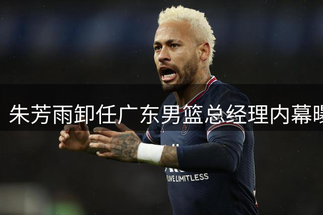 朱芳雨卸任广东男篮总经理内幕曝光 三大关键因素促成离职决定